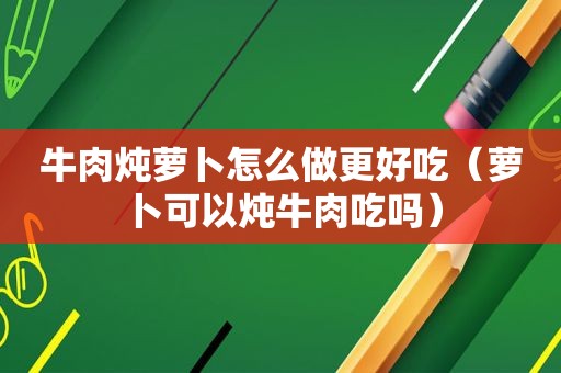 牛肉炖萝卜怎么做更好吃（萝卜可以炖牛肉吃吗）