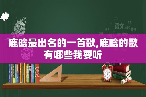 鹿晗最出名的一首歌,鹿晗的歌有哪些我要听