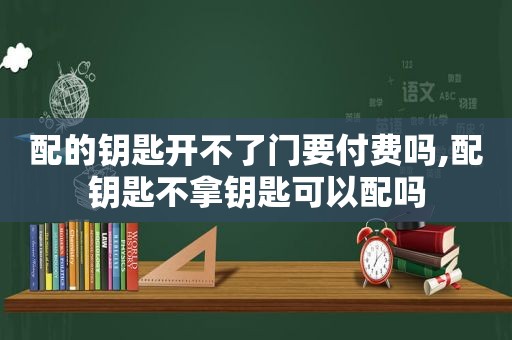 配的钥匙开不了门要付费吗,配钥匙不拿钥匙可以配吗