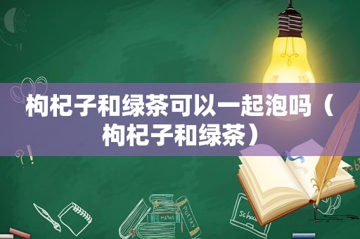 枸杞子和绿茶可以一起泡吗（枸杞子和绿茶）