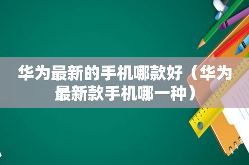 华为最新的手机哪款好（华为最新款手机哪一种）