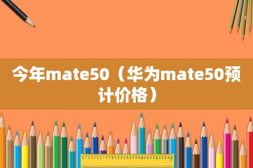 今年mate50（华为mate50预计价格）