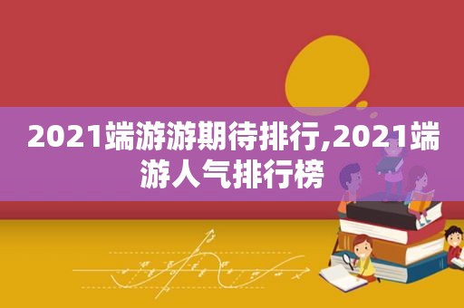 2021端游游期待排行,2021端游人气排行榜