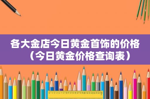 各大金店今日黄金首饰的价格（今日黄金价格查询表）