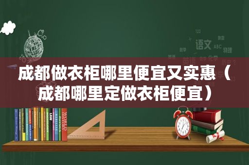 成都做衣柜哪里便宜又实惠（成都哪里定做衣柜便宜）