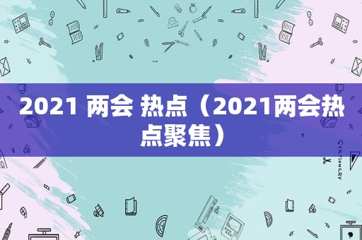 2021 两会 热点（2021两会热点聚焦）