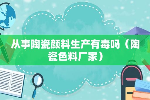 从事陶瓷颜料生产有毒吗（陶瓷色料厂家）