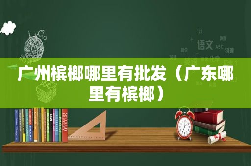 广州槟榔哪里有批发（广东哪里有槟榔）