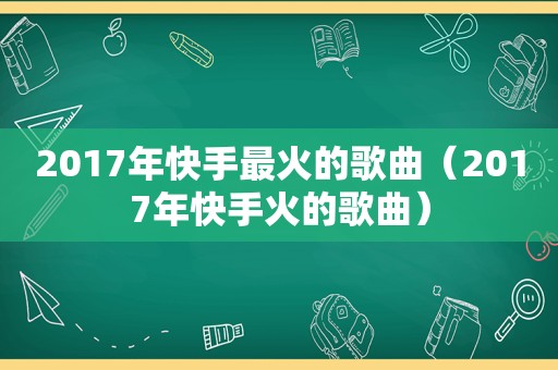 2017年快手最火的歌曲（2017年快手火的歌曲）