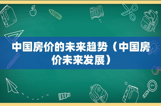 中国房价的未来趋势（中国房价未来发展）