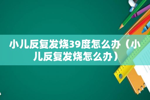 小儿反复发烧39度怎么办（小儿反复发烧怎么办）