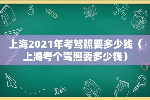 上海2021年考驾照要多少钱（上海考个驾照要多少钱）