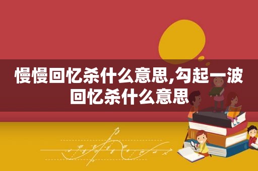 慢慢回忆杀什么意思,勾起一波回忆杀什么意思