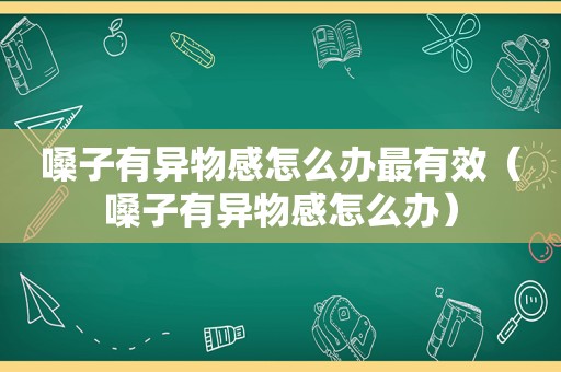 嗓子有异物感怎么办最有效（嗓子有异物感怎么办）