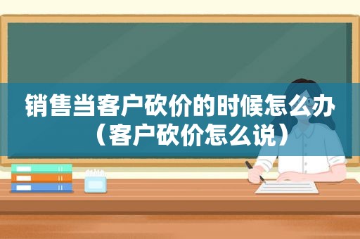 销售当客户砍价的时候怎么办（客户砍价怎么说）