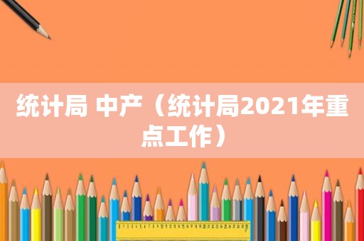 统计局 中产（统计局2021年重点工作）