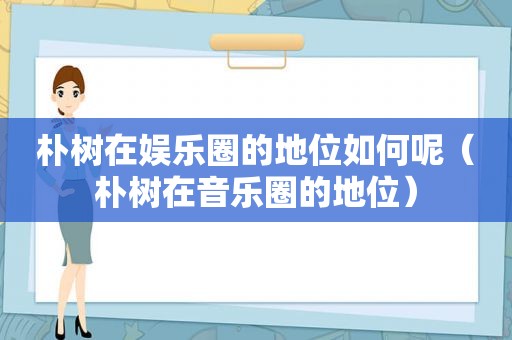 朴树在娱乐圈的地位如何呢（朴树在音乐圈的地位）