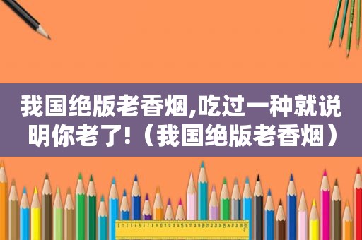 我国绝版老香烟,吃过一种就说明你老了!（我国绝版老香烟）