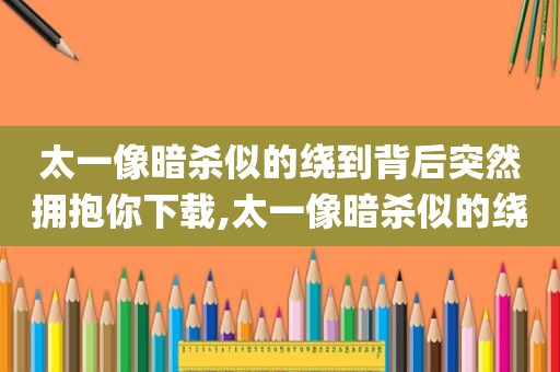 太一像暗杀似的绕到背后突然拥抱你下载,太一像暗杀似的绕到背后突然拥抱你mp3下载