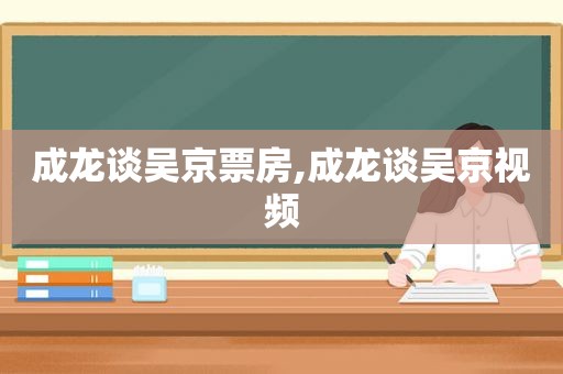 成龙谈吴京票房,成龙谈吴京视频