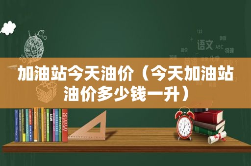 加油站今天油价（今天加油站油价多少钱一升）