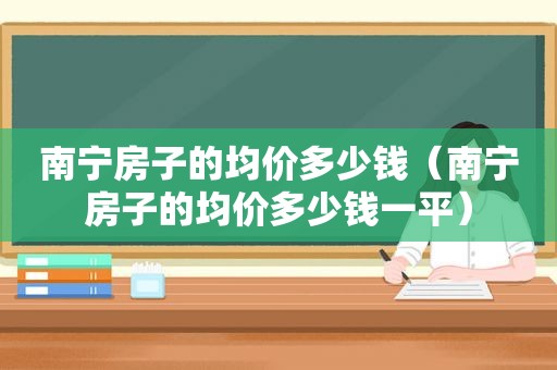 南宁房子的均价多少钱（南宁房子的均价多少钱一平）