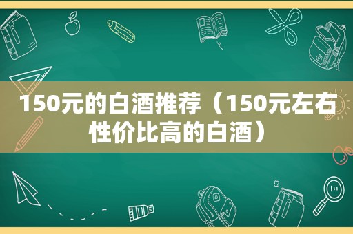 150元的白酒推荐（150元左右性价比高的白酒）