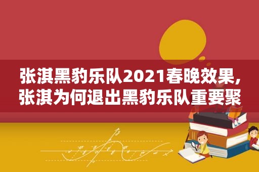 张淇黑豹乐队2021春晚效果,张淇为何退出黑豹乐队重要聚会