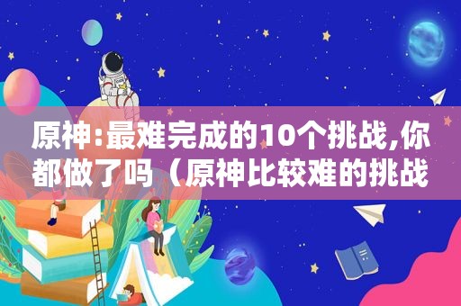 原神:最难完成的10个挑战,你都做了吗（原神比较难的挑战）