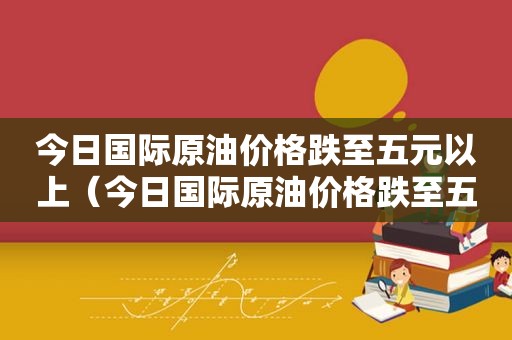 今日国际原油价格跌至五元以上（今日国际原油价格跌至五元以下）