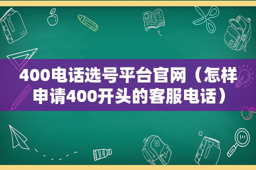 400电话选号平台官网（怎样申请400开头的客服电话）