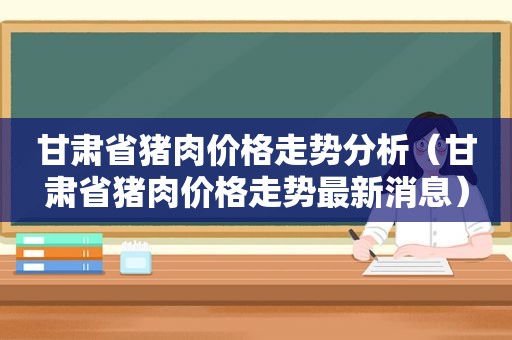 甘肃省猪肉价格走势分析（甘肃省猪肉价格走势最新消息）