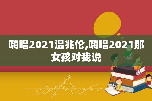 嗨唱2021温兆伦,嗨唱2021那女孩对我说