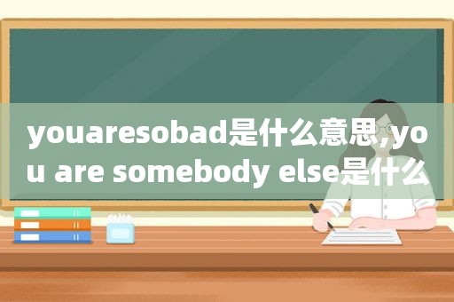 youaresobad是什么意思,you are somebody else是什么意思