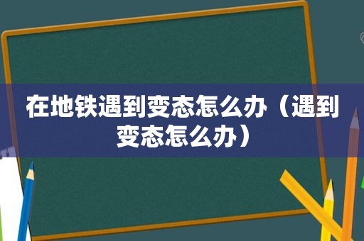 在地铁遇到变态怎么办（遇到变态怎么办）