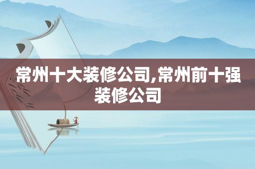 常州十大装修公司,常州前十强装修公司