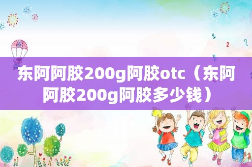 东阿阿胶200g阿胶otc（东阿阿胶200g阿胶多少钱）