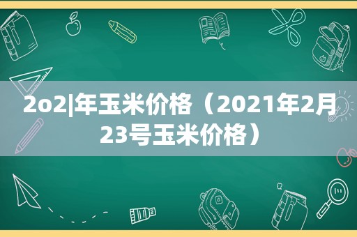 2o2|年玉米价格（2021年2月23号玉米价格）