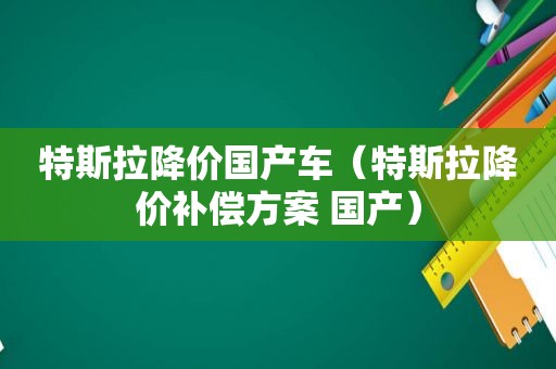 特斯拉降价国产车（特斯拉降价补偿方案 国产）