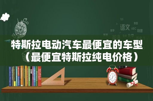 特斯拉电动汽车最便宜的车型（最便宜特斯拉纯电价格）