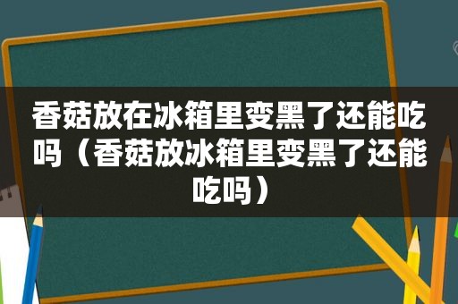 香菇放在冰箱里变黑了还能吃吗（香菇放冰箱里变黑了还能吃吗）