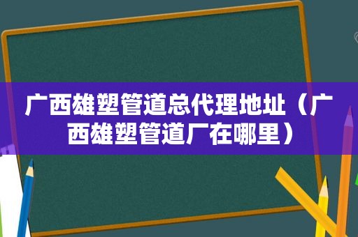 广西雄塑管道总代理地址（广西雄塑管道厂在哪里）