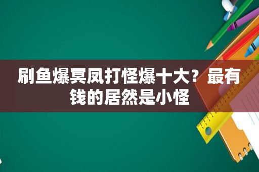 刷鱼爆冥凤打怪爆十大？最有钱的居然是小怪