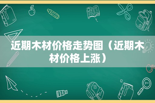 近期木材价格走势图（近期木材价格上涨）