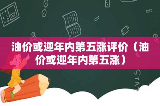 油价或迎年内第五涨评价（油价或迎年内第五涨）