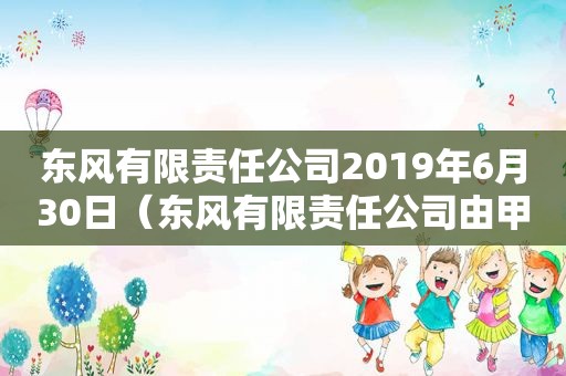 东风有限责任公司2019年6月30日（东风有限责任公司由甲乙丙三人投资设立）