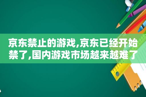 京东禁止的游戏,京东已经开始禁了,国内游戏市场越来越难了