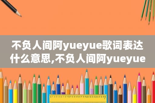 不负人间阿yueyue歌词表达什么意思,不负人间阿yueyue歌词