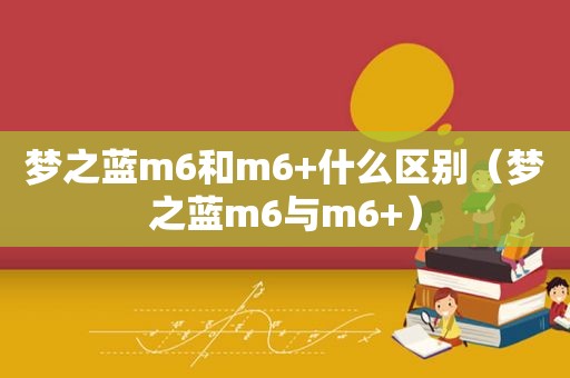 梦之蓝m6和m6+什么区别（梦之蓝m6与m6+）