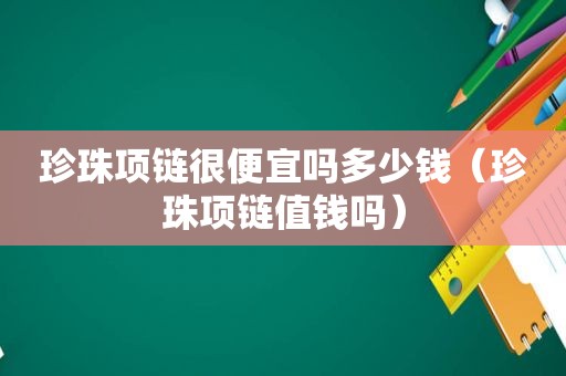 珍珠项链很便宜吗多少钱（珍珠项链值钱吗）